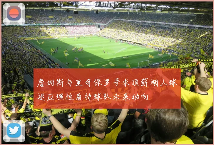 詹姆斯与里奇保罗寻求顶薪湖人球迷应理性看待球队未来动向