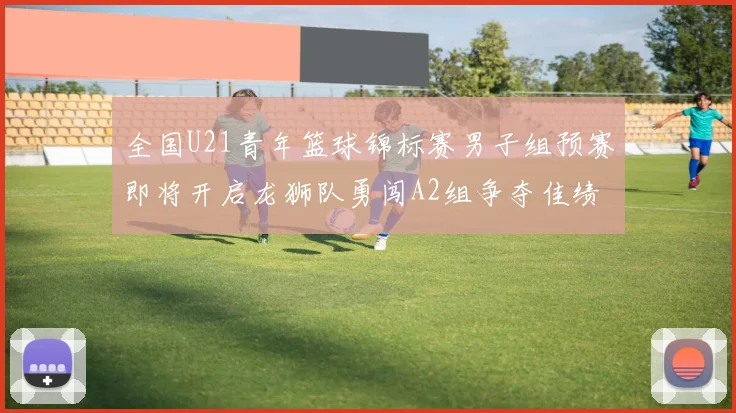 全国U21青年篮球锦标赛男子组预赛即将开启龙狮队勇闯A2组争夺佳绩