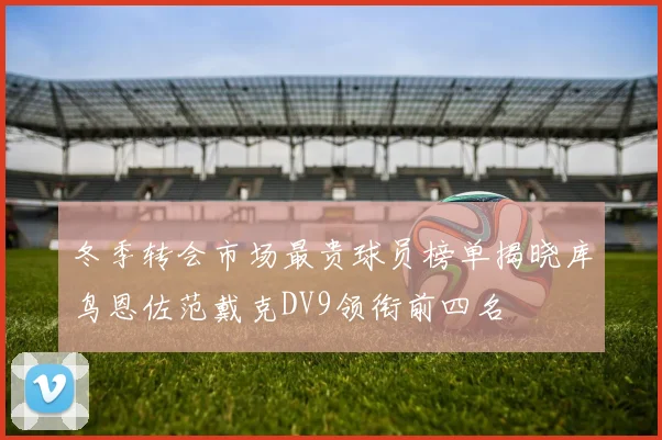 冬季转会市场最贵球员榜单揭晓库鸟恩佐范戴克DV9领衔前四名