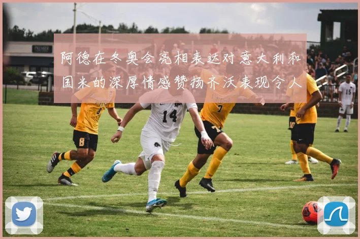 阿德在冬奥会亮相表达对意大利和国米的深厚情感赞扬齐沃表现令人惊喜