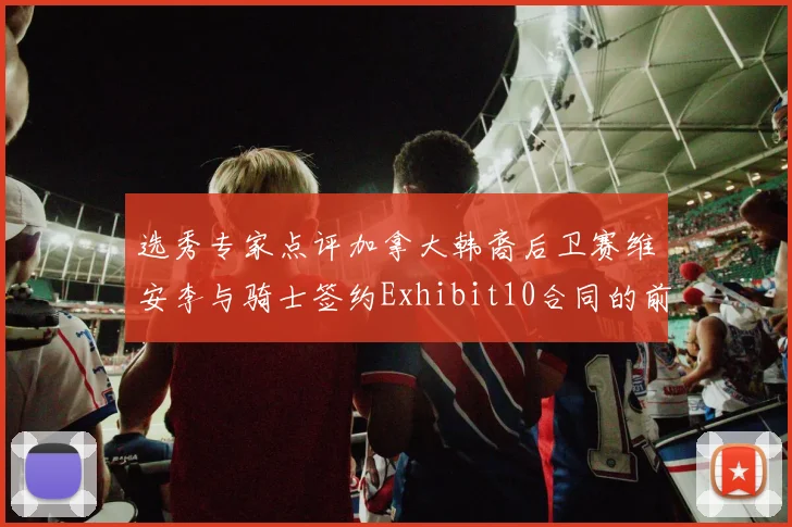 选秀专家点评加拿大韩裔后卫赛维安李与骑士签约Exhibit10合同的前景分析