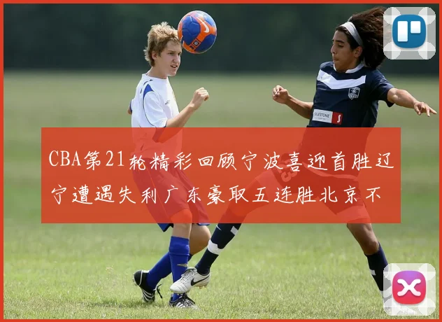 CBA第21轮精彩回顾宁波喜迎首胜辽宁遭遇失利广东豪取五连胜北京不敌天津江苏力克新疆