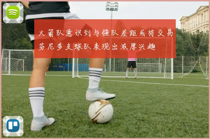 火箭队意识到与强队差距或将交易芬尼多支球队表现出浓厚兴趣