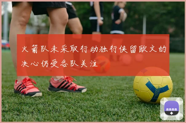 火箭队未采取行动独行侠留欧文的决心仍受各队关注