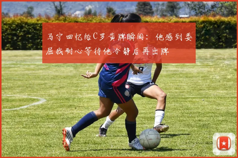 马宁回忆给C罗黄牌瞬间：他感到委屈我耐心等待他冷静后再出牌