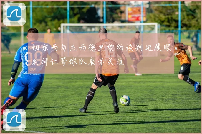 切尔西与杰西德里续约谈判进展顺利拜仁等球队表示关注