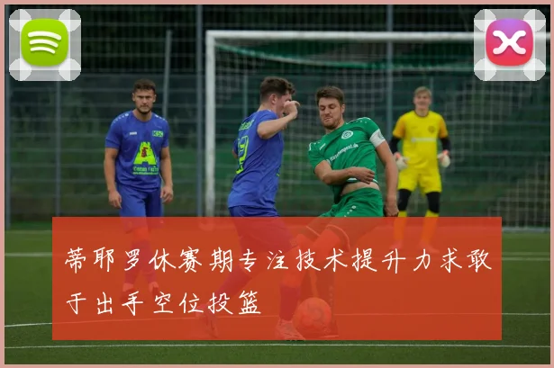 蒂耶罗休赛期专注技术提升力求敢于出手空位投篮