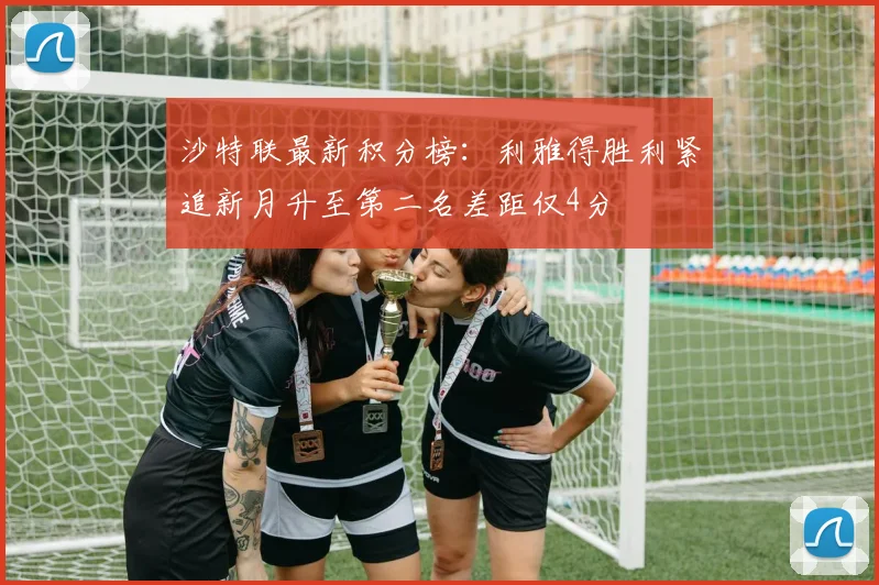 沙特联最新积分榜：利雅得胜利紧追新月升至第二名差距仅4分