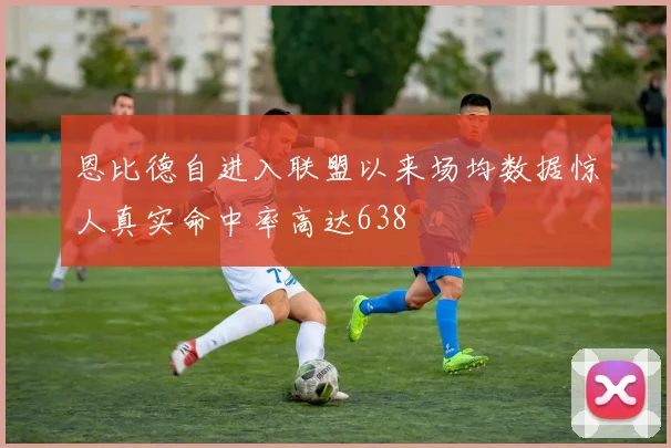 恩比德自进入联盟以来场均数据惊人真实命中率高达638