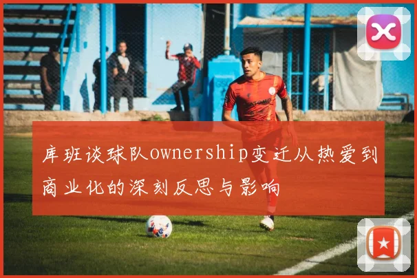 库班谈球队ownership变迁从热爱到商业化的深刻反思与影响