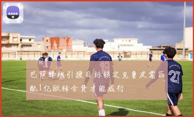 巴萨锋线引援目标锁定克鲁皮需匹配1亿欧转会费才能成行