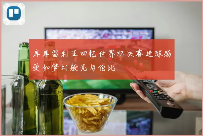 库库雷利亚回忆世界杯决赛进球感受如梦幻般无与伦比