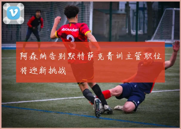 阿森纳告别默特萨克青训主管职位将迎新挑战