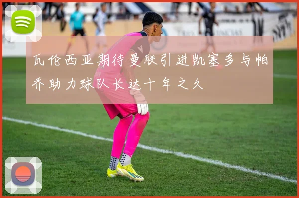瓦伦西亚期待曼联引进凯塞多与帕乔助力球队长达十年之久
