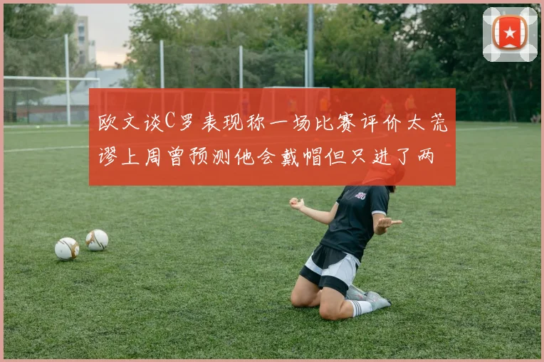 欧文谈C罗表现称一场比赛评价太荒谬上周曾预测他会戴帽但只进了两个球