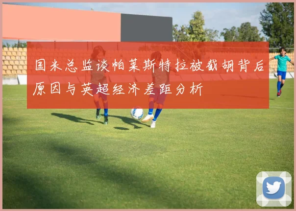 国米总监谈帕莱斯特拉被截胡背后原因与英超经济差距分析