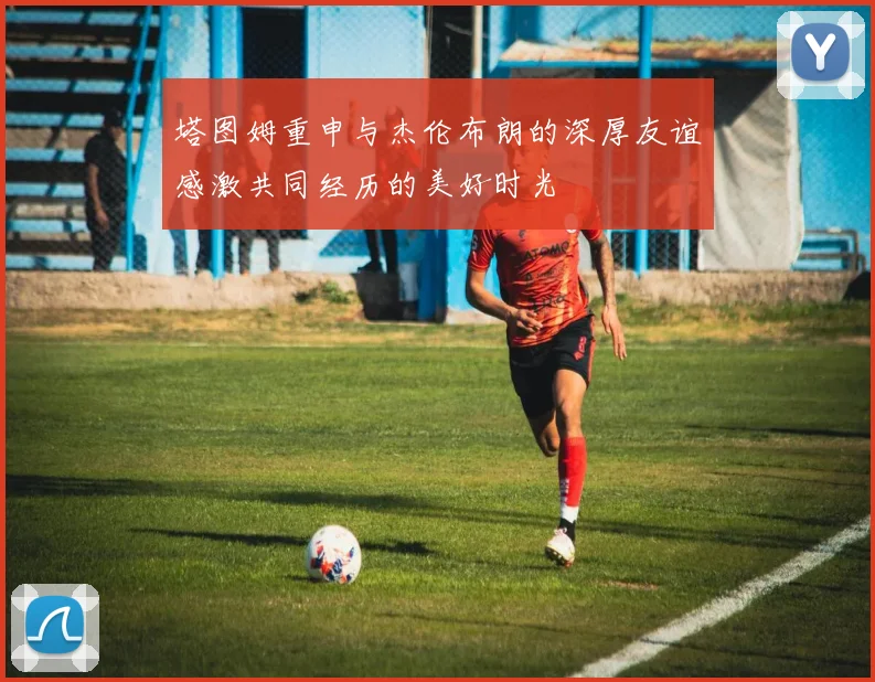 塔图姆重申与杰伦布朗的深厚友谊感激共同经历的美好时光