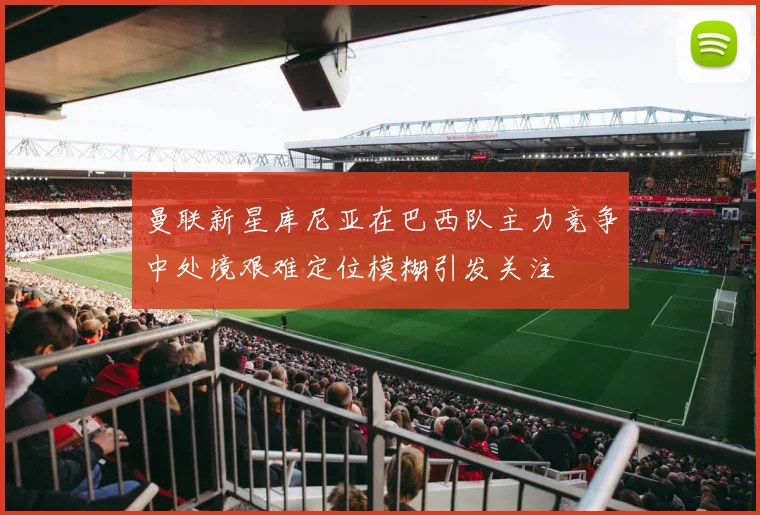 曼联新星库尼亚在巴西队主力竞争中处境艰难定位模糊引发关注