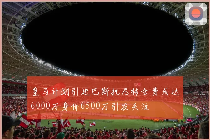 皇马计划引进巴斯托尼转会费或达6000万身价6500万引发关注