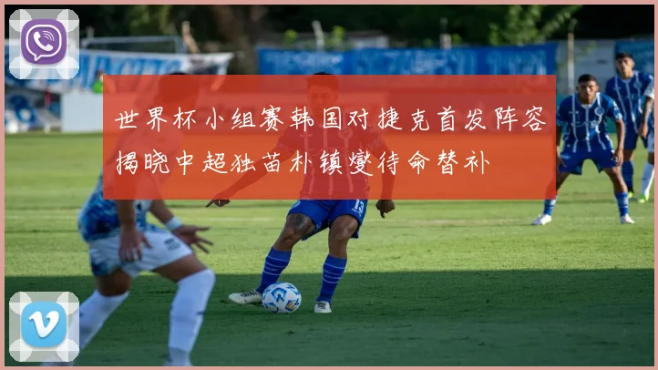 世界杯小组赛韩国对捷克首发阵容揭晓中超独苗朴镇燮待命替补