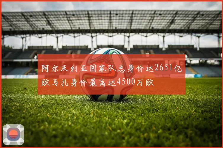 阿尔及利亚国家队总身价达2651亿欧马扎身价最高达4500万欧
