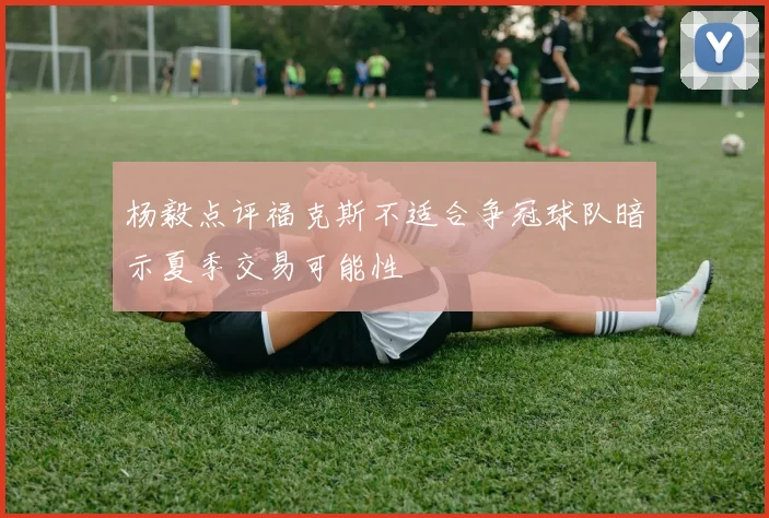 杨毅点评福克斯不适合争冠球队暗示夏季交易可能性